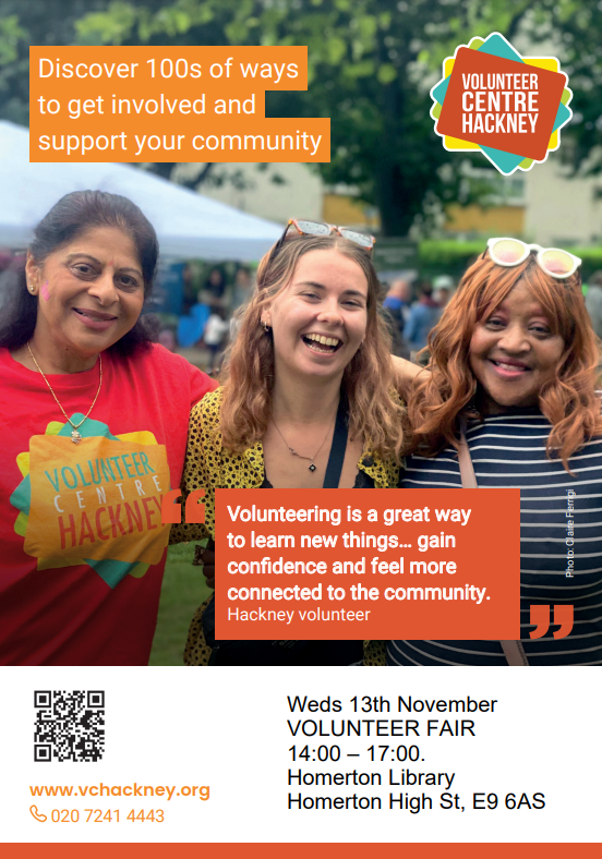 Discover 100s of ways to get involved and support your community. "Volunteering is a great way to learn new things… gain confidence and feel more connected to the community." - Hackney volunteer.  Wednesday 13th November. Volunteer Fair. 2pm - 5pm Homerton Library. Homerton High Street, E9 6AS.