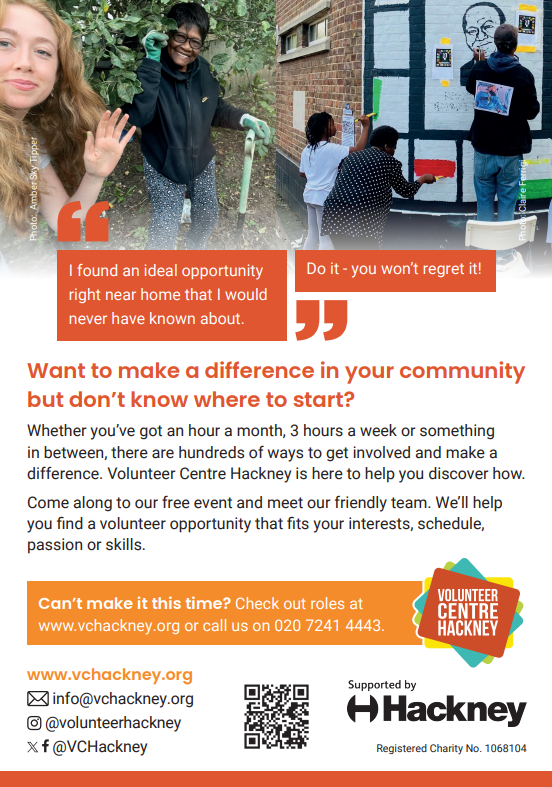 "Do it - you won’t regret it!" "I found an ideal opportunity right near home that I would never have known about." Want to make a difference in your community but don’t know where to start? Whether you’ve got an hour a month, 3 hours a week or something in between, there are hundreds of ways to get involved and make a difference. Volunteer Centre Hackney is here to help you discover how. Come along to our free event and meet our friendly team. We’ll help you find a volunteer opportunity that fits your interests, schedule, passion or skills. Can’t make it this time? Check out roles at www.vchackney.org or call us on 020 7241 4443. www.vchackney.org info@vchackney.org  @volunteerhackney @VCHackney